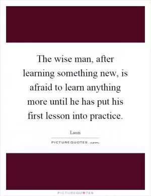 The wise man, after learning something new, is afraid to learn anything more until he has put his first lesson into practice Picture Quote #1
