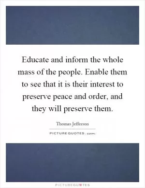 Educate and inform the whole mass of the people. Enable them to see that it is their interest to preserve peace and order, and they will preserve them Picture Quote #1