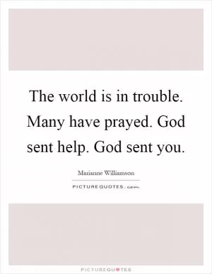 The world is in trouble. Many have prayed. God sent help. God sent you Picture Quote #1