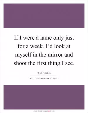 If I were a lame only just for a week. I’d look at myself in the mirror and shoot the first thing I see Picture Quote #1