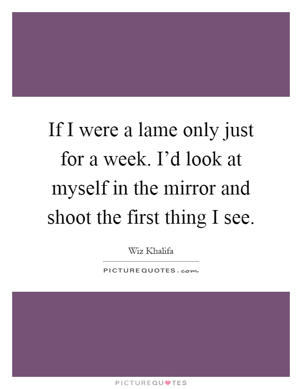 If I were a lame only just for a week. I'd look at myself in the mirror and shoot the first thing I see Picture Quote #1