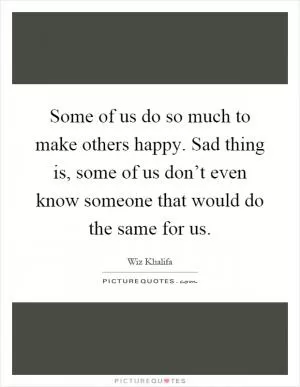 Some of us do so much to make others happy. Sad thing is, some of us don’t even know someone that would do the same for us Picture Quote #1
