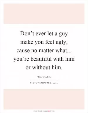 Don’t ever let a guy make you feel ugly, cause no matter what... you’re beautiful with him or without him Picture Quote #1