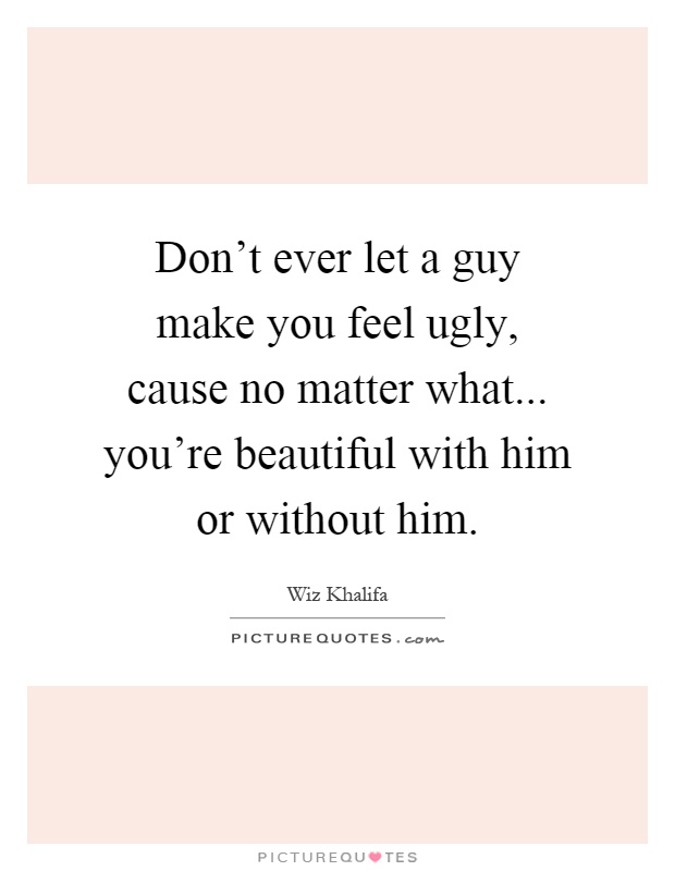 Don't ever let a guy make you feel ugly, cause no matter what... you're beautiful with him or without him Picture Quote #1