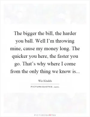 The bigger the bill, the harder you ball. Well I’m throwing mine, cause my money long. The quicker you here, the faster you go. That’s why where I come from the only thing we know is Picture Quote #1