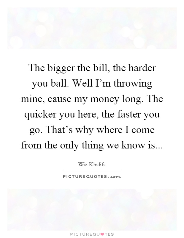 The bigger the bill, the harder you ball. Well I'm throwing mine, cause my money long. The quicker you here, the faster you go. That's why where I come from the only thing we know is Picture Quote #1