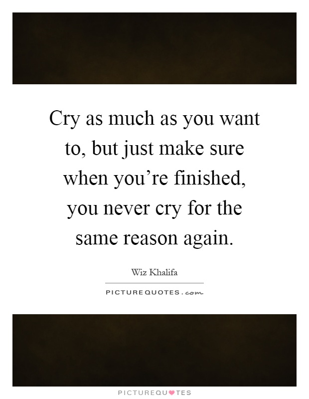 Cry as much as you want to, but just make sure when you're finished, you never cry for the same reason again Picture Quote #1