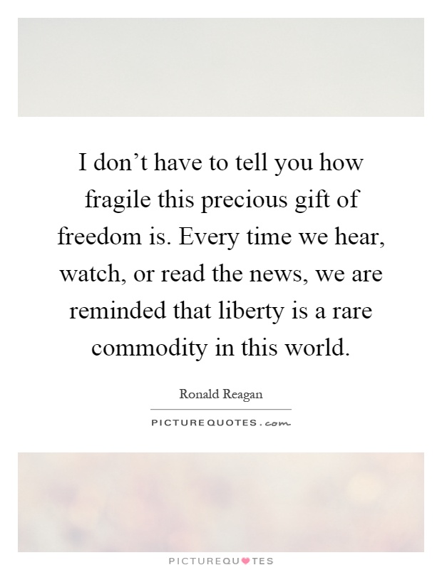 I don't have to tell you how fragile this precious gift of freedom is. Every time we hear, watch, or read the news, we are reminded that liberty is a rare commodity in this world Picture Quote #1
