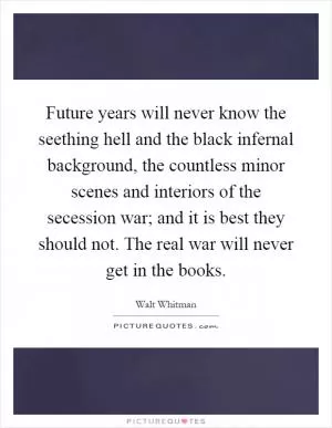 Future years will never know the seething hell and the black infernal background, the countless minor scenes and interiors of the secession war; and it is best they should not. The real war will never get in the books Picture Quote #1