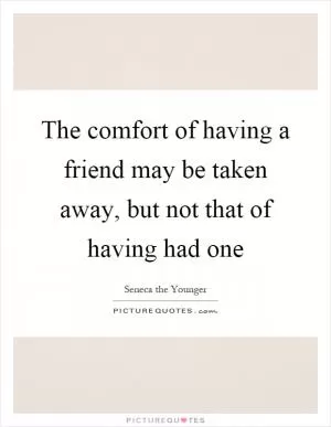 The comfort of having a friend may be taken away, but not that of having had one Picture Quote #1