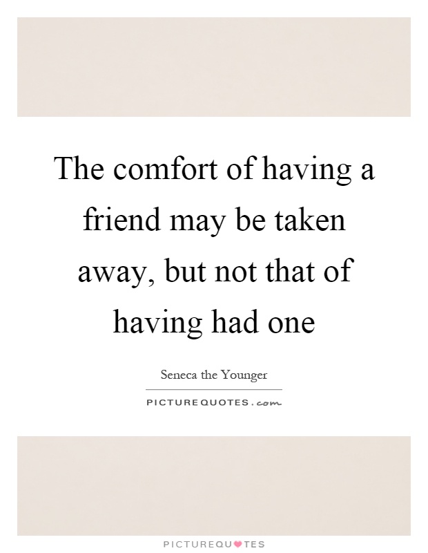 The comfort of having a friend may be taken away, but not that of having had one Picture Quote #1