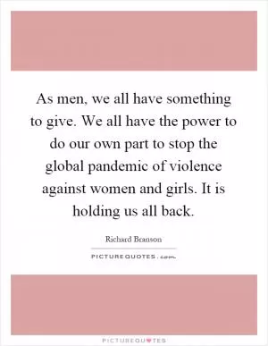 As men, we all have something to give. We all have the power to do our own part to stop the global pandemic of violence against women and girls. It is holding us all back Picture Quote #1