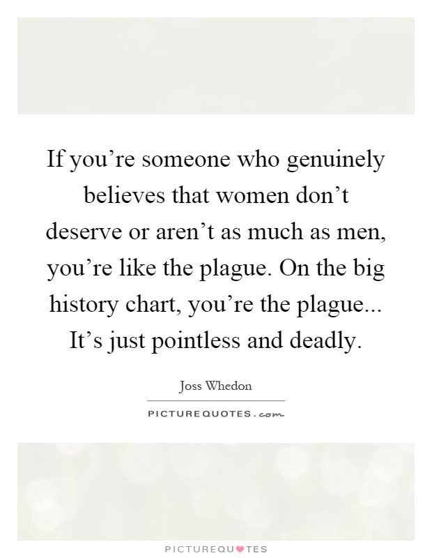 If you're someone who genuinely believes that women don't deserve or aren't as much as men, you're like the plague. On the big history chart, you're the plague... It's just pointless and deadly Picture Quote #1