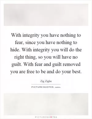 With integrity you have nothing to fear, since you have nothing to hide. With integrity you will do the right thing, so you will have no guilt. With fear and guilt removed you are free to be and do your best Picture Quote #1