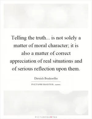 Telling the truth... is not solely a matter of moral character; it is also a matter of correct appreciation of real situations and of serious reflection upon them Picture Quote #1