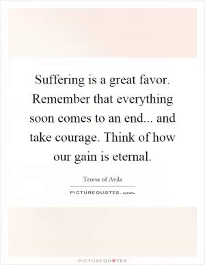 Suffering is a great favor. Remember that everything soon comes to an end... and take courage. Think of how our gain is eternal Picture Quote #1