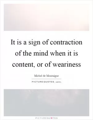 It is a sign of contraction of the mind when it is content, or of weariness Picture Quote #1