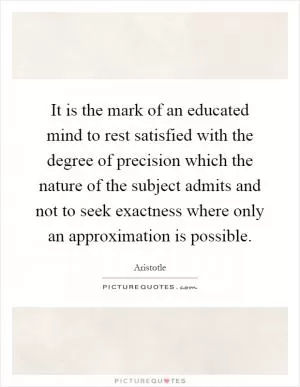 It is the mark of an educated mind to rest satisfied with the degree of precision which the nature of the subject admits and not to seek exactness where only an approximation is possible Picture Quote #1