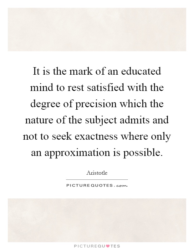 It is the mark of an educated mind to rest satisfied with the degree of precision which the nature of the subject admits and not to seek exactness where only an approximation is possible Picture Quote #1