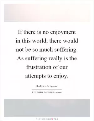 If there is no enjoyment in this world, there would not be so much suffering. As suffering really is the frustration of our attempts to enjoy Picture Quote #1