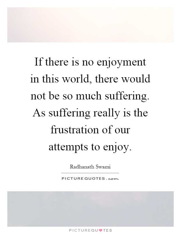 If there is no enjoyment in this world, there would not be so much suffering. As suffering really is the frustration of our attempts to enjoy Picture Quote #1