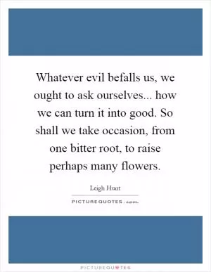 Whatever evil befalls us, we ought to ask ourselves... how we can turn it into good. So shall we take occasion, from one bitter root, to raise perhaps many flowers Picture Quote #1