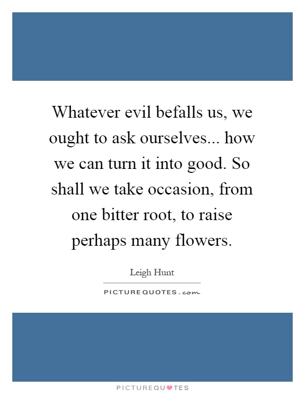 Whatever evil befalls us, we ought to ask ourselves... how we can turn it into good. So shall we take occasion, from one bitter root, to raise perhaps many flowers Picture Quote #1