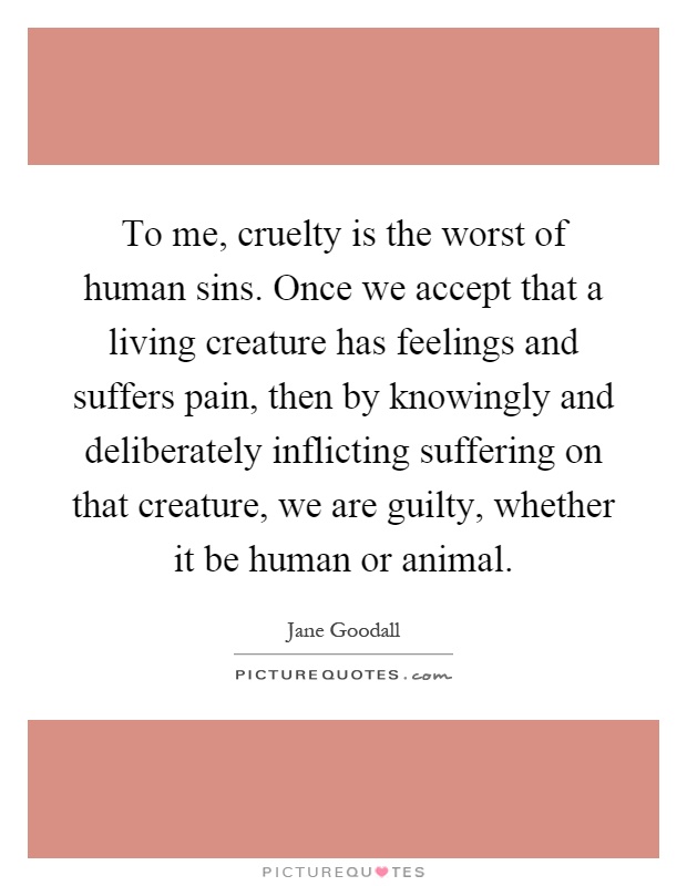 To me, cruelty is the worst of human sins. Once we accept that a living creature has feelings and suffers pain, then by knowingly and deliberately inflicting suffering on that creature, we are guilty, whether it be human or animal Picture Quote #1