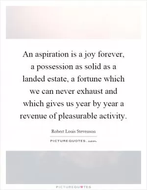 An aspiration is a joy forever, a possession as solid as a landed estate, a fortune which we can never exhaust and which gives us year by year a revenue of pleasurable activity Picture Quote #1