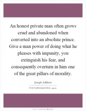 An honest private man often grows cruel and abandoned when converted into an absolute prince. Give a man power of doing what he pleases with impunity, you extinguish his fear, and consequently overturn in him one of the great pillars of morality Picture Quote #1