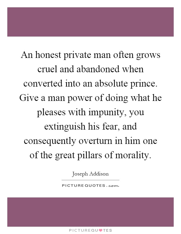 An honest private man often grows cruel and abandoned when converted into an absolute prince. Give a man power of doing what he pleases with impunity, you extinguish his fear, and consequently overturn in him one of the great pillars of morality Picture Quote #1