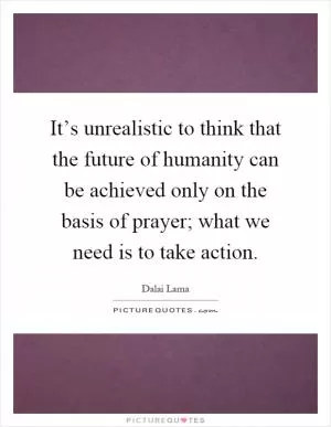 It’s unrealistic to think that the future of humanity can be achieved only on the basis of prayer; what we need is to take action Picture Quote #1