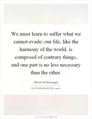 We must learn to suffer what we cannot evade; our life, like the harmony of the world, is composed of contrary things, and one part is no less necessary than the other Picture Quote #1