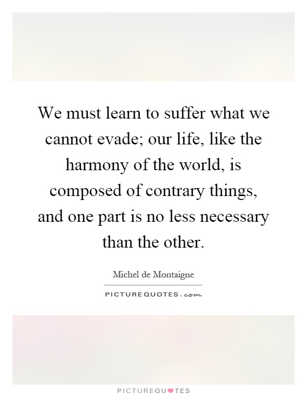 We must learn to suffer what we cannot evade; our life, like the harmony of the world, is composed of contrary things, and one part is no less necessary than the other Picture Quote #1