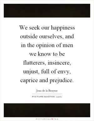 We seek our happiness outside ourselves, and in the opinion of men we know to be flatterers, insincere, unjust, full of envy, caprice and prejudice Picture Quote #1