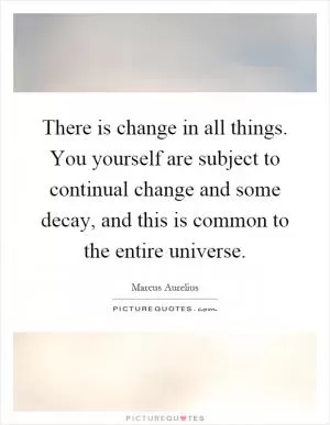 There is change in all things. You yourself are subject to continual change and some decay, and this is common to the entire universe Picture Quote #1