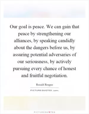 Our goal is peace. We can gain that peace by strengthening our alliances, by speaking candidly about the dangers before us, by assuring potential adversaries of our seriousness, by actively pursuing every chance of honest and fruitful negotiation Picture Quote #1