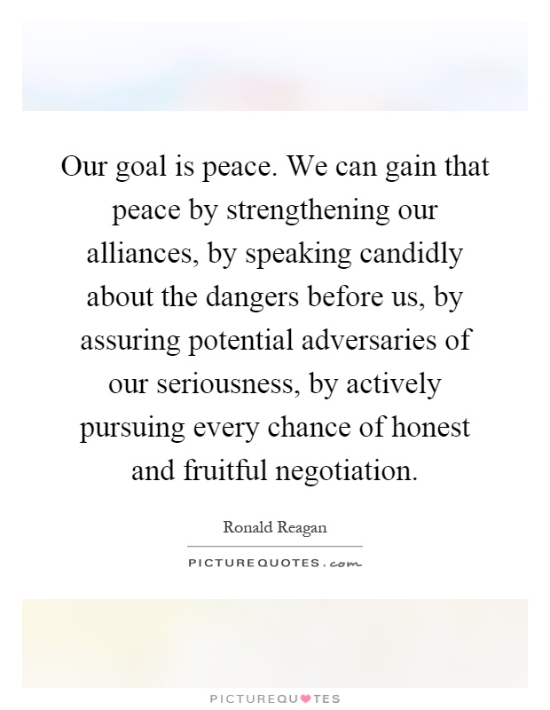 Our goal is peace. We can gain that peace by strengthening our alliances, by speaking candidly about the dangers before us, by assuring potential adversaries of our seriousness, by actively pursuing every chance of honest and fruitful negotiation Picture Quote #1