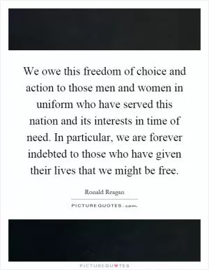 We owe this freedom of choice and action to those men and women in uniform who have served this nation and its interests in time of need. In particular, we are forever indebted to those who have given their lives that we might be free Picture Quote #1