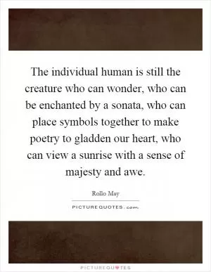 The individual human is still the creature who can wonder, who can be enchanted by a sonata, who can place symbols together to make poetry to gladden our heart, who can view a sunrise with a sense of majesty and awe Picture Quote #1