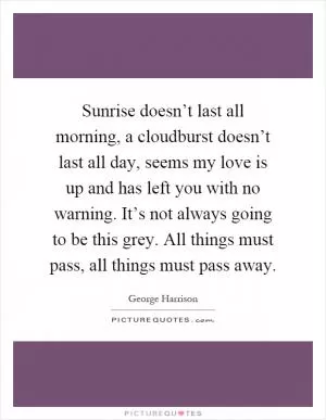 Sunrise doesn’t last all morning, a cloudburst doesn’t last all day, seems my love is up and has left you with no warning. It’s not always going to be this grey. All things must pass, all things must pass away Picture Quote #1