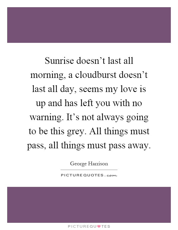 Sunrise doesn't last all morning, a cloudburst doesn't last all day, seems my love is up and has left you with no warning. It's not always going to be this grey. All things must pass, all things must pass away Picture Quote #1