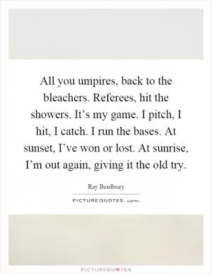 All you umpires, back to the bleachers. Referees, hit the showers. It’s my game. I pitch, I hit, I catch. I run the bases. At sunset, I’ve won or lost. At sunrise, I’m out again, giving it the old try Picture Quote #1