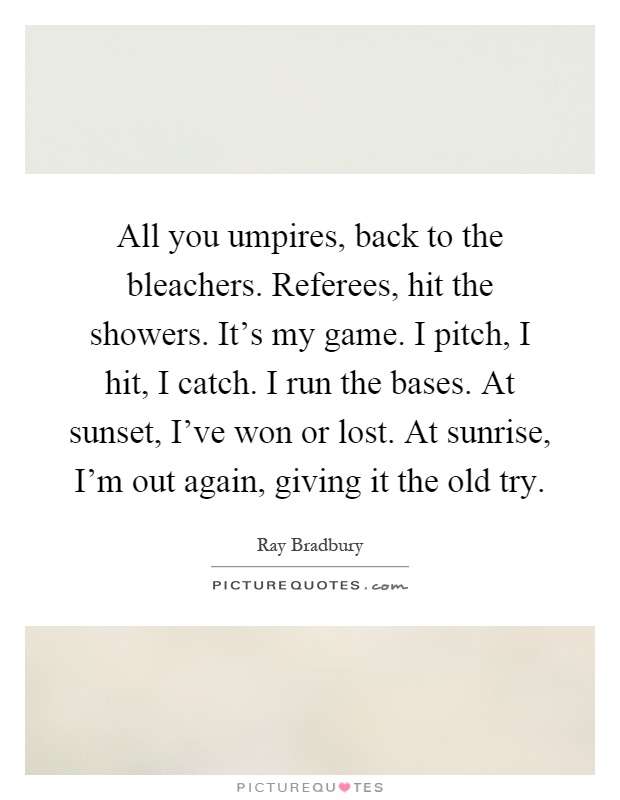 All you umpires, back to the bleachers. Referees, hit the showers. It's my game. I pitch, I hit, I catch. I run the bases. At sunset, I've won or lost. At sunrise, I'm out again, giving it the old try Picture Quote #1