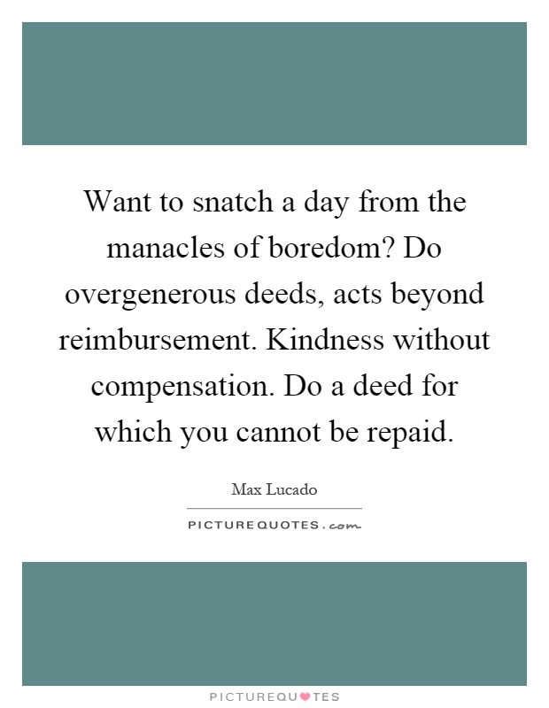 Want to snatch a day from the manacles of boredom? Do overgenerous deeds, acts beyond reimbursement. Kindness without compensation. Do a deed for which you cannot be repaid Picture Quote #1