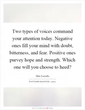 Two types of voices command your attention today. Negative ones fill your mind with doubt, bitterness, and fear. Positive ones purvey hope and strength. Which one will you choose to heed? Picture Quote #1