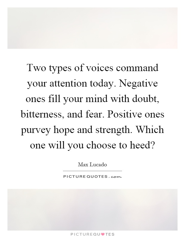 Two types of voices command your attention today. Negative ones fill your mind with doubt, bitterness, and fear. Positive ones purvey hope and strength. Which one will you choose to heed? Picture Quote #1