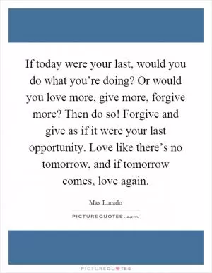 If today were your last, would you do what you’re doing? Or would you love more, give more, forgive more? Then do so! Forgive and give as if it were your last opportunity. Love like there’s no tomorrow, and if tomorrow comes, love again Picture Quote #1
