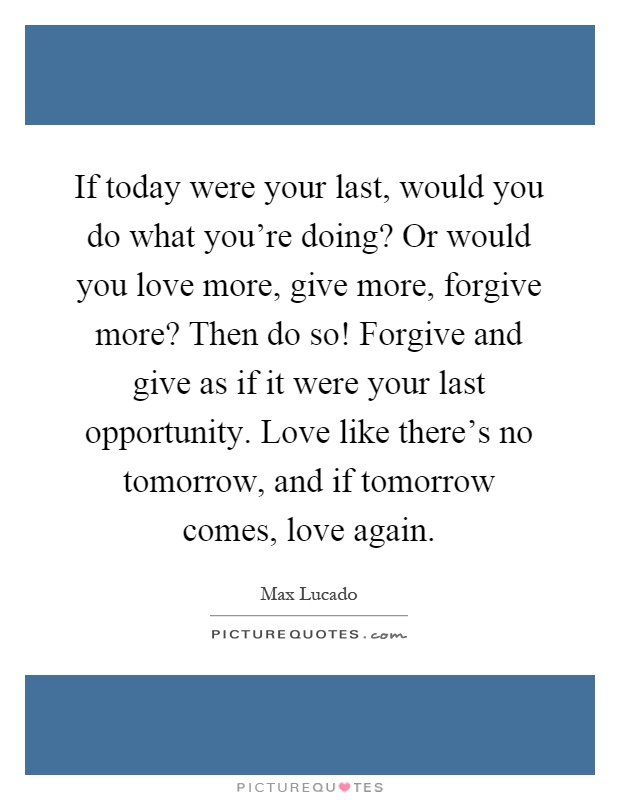 If today were your last, would you do what you're doing? Or would you love more, give more, forgive more? Then do so! Forgive and give as if it were your last opportunity. Love like there's no tomorrow, and if tomorrow comes, love again Picture Quote #1