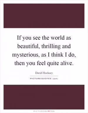 If you see the world as beautiful, thrilling and mysterious, as I think I do, then you feel quite alive Picture Quote #1